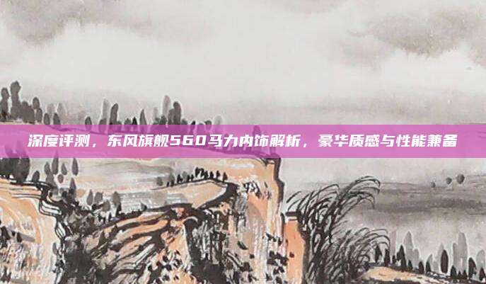 深度评测,东风旗舰560马力内饰解析,豪华质感与性能兼备