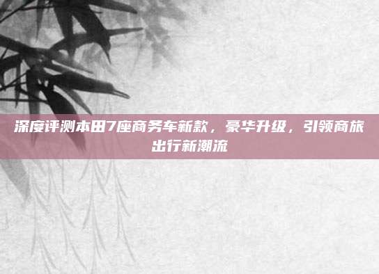 深度评测本田7座商务车新款，豪华升级，引领商旅出行新潮流