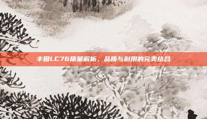 丰田LC76质量解析，品质与耐用的完美结合