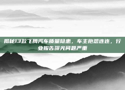 揭秘13款飞腾汽车质量隐患，车主抱怨连连，行业报告曝光问题严重