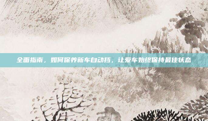 全面指南，如何保养新车自动挡，让爱车始终保持最佳状态