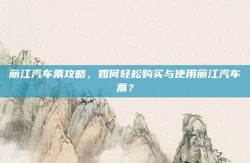 丽江汽车票攻略，如何轻松购买与使用丽江汽车票？