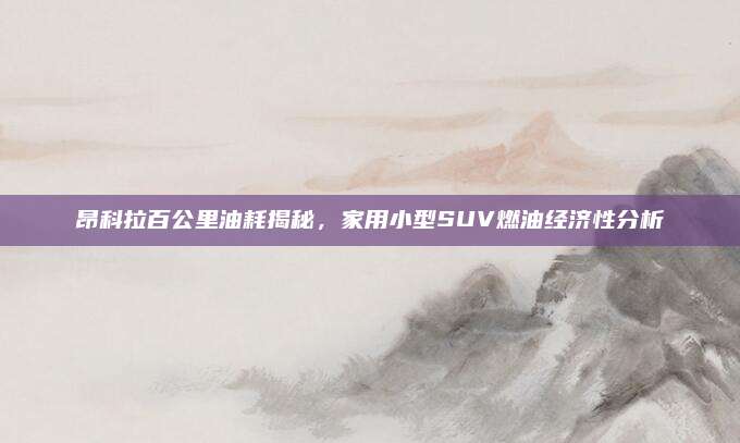 昂科拉百公里油耗揭秘,家用小型SUV燃油经济性分析