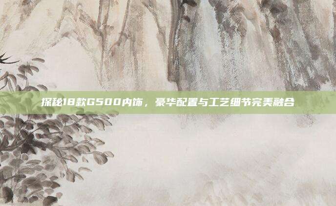 探秘18款G500内饰，豪华配置与工艺细节完美融合