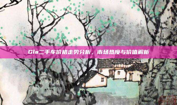 Gla二手车价格走势分析，市场热度与价值解析