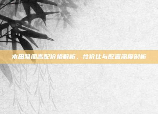 本田雅阁高配价格解析，性价比与配置深度剖析
