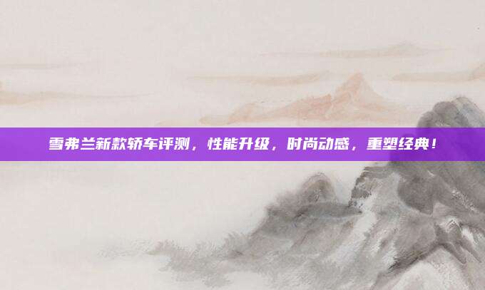 雪弗兰新款轿车评测，性能升级，时尚动感，重塑经典！