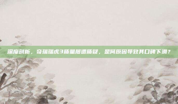 深度剖析，奇瑞瑞虎3质量屡遭质疑，是何原因导致其口碑下滑？