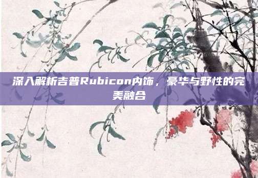 深入解析吉普Rubicon内饰，豪华与野性的完美融合