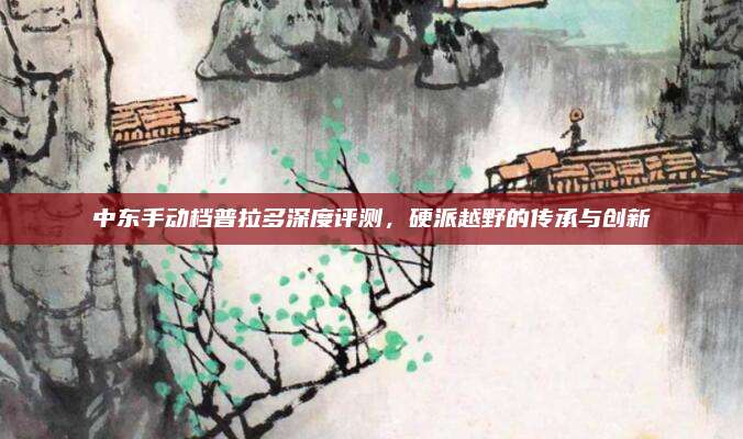 中东手动档普拉多深度评测，硬派越野的传承与创新