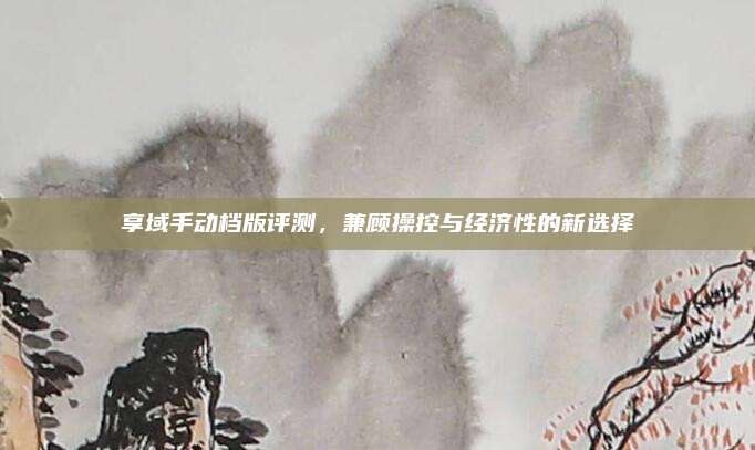 享域手动档版评测，兼顾操控与经济性的新选择