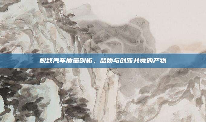 观致汽车质量剖析，品质与创新共舞的产物