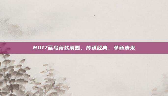 2017蓝鸟新款前瞻，传承经典，革新未来