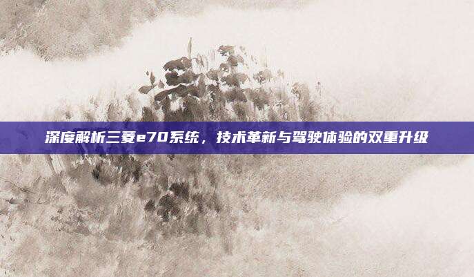 深度解析三菱e70系统，技术革新与驾驶体验的双重升级