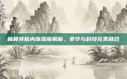 林肯领航内饰深度解析，豪华与科技完美融合