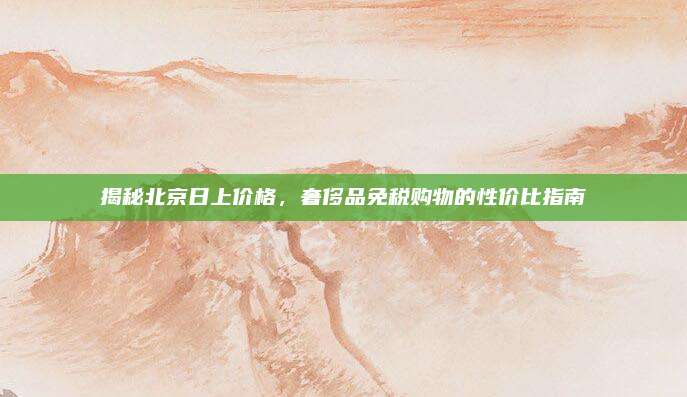 揭秘北京日上价格，奢侈品免税购物的性价比指南