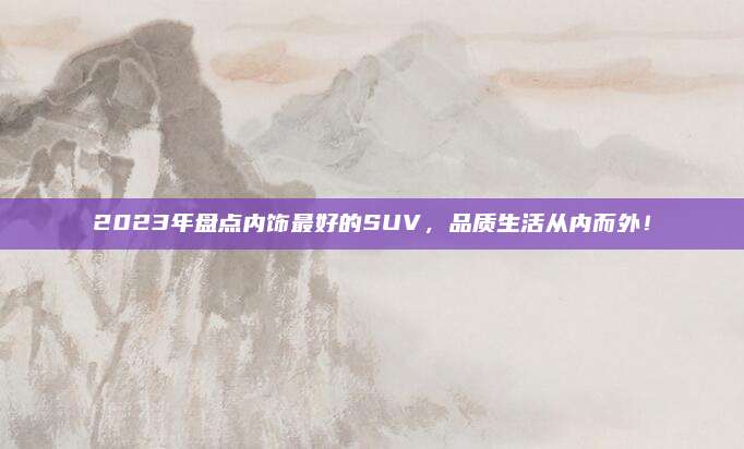 2023年盘点内饰最好的SUV，品质生活从内而外！