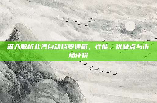 深入解析北汽自动挡变速箱，性能、优缺点与市场评价