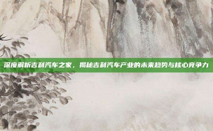 深度解析吉利汽车之家，揭秘吉利汽车产业的未来趋势与核心竞争力