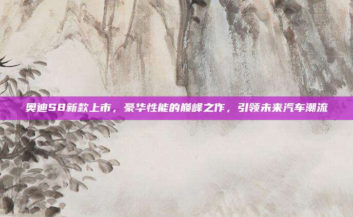 奥迪S8新款上市，豪华性能的巅峰之作，引领未来汽车潮流