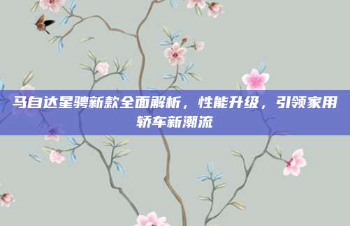 马自达星骋新款全面解析，性能升级，引领家用轿车新潮流