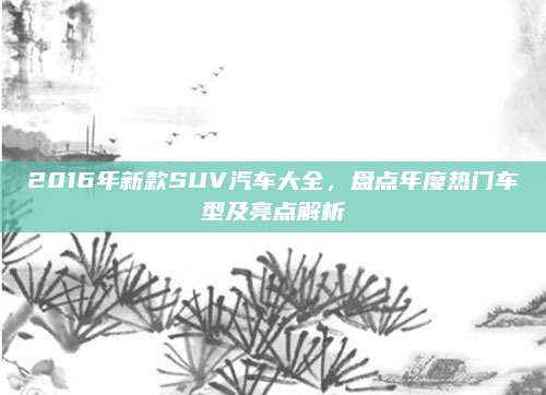 2016年新款SUV汽车大全，盘点年度热门车型及亮点解析