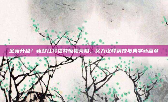 全新升级!新款江铃福特惊艳亮相,实力诠释科技与美学新篇章