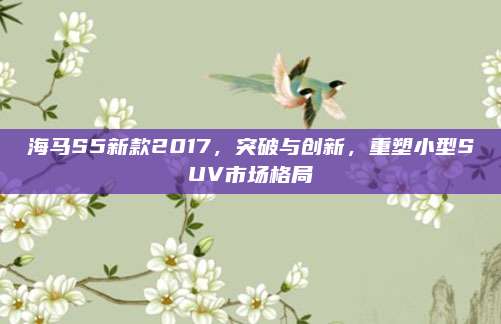海马S5新款2017,突破与创新,重塑小型SUV市场格局