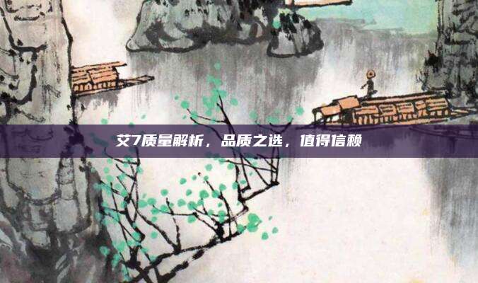 艾7质量解析，品质之选，值得信赖