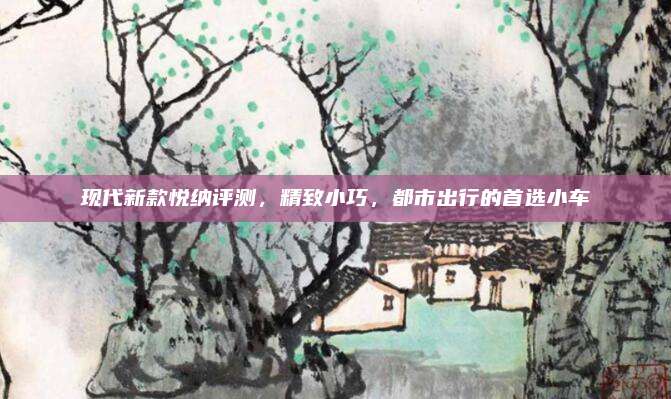 现代新款悦纳评测,精致小巧,都市出行的首选小车