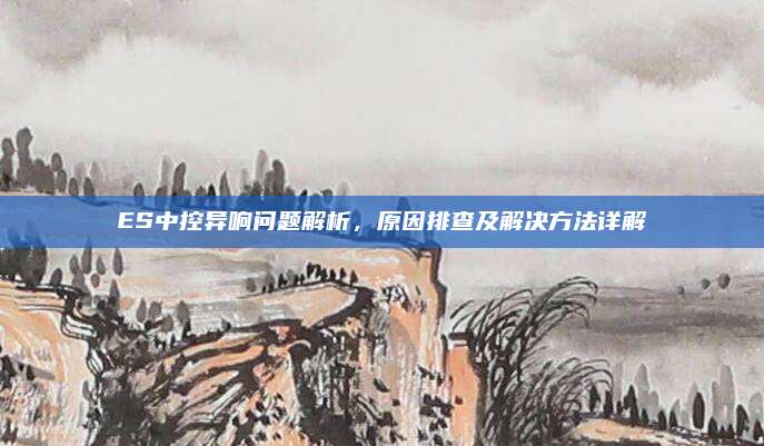 ES中控异响问题解析，原因排查及解决方法详解