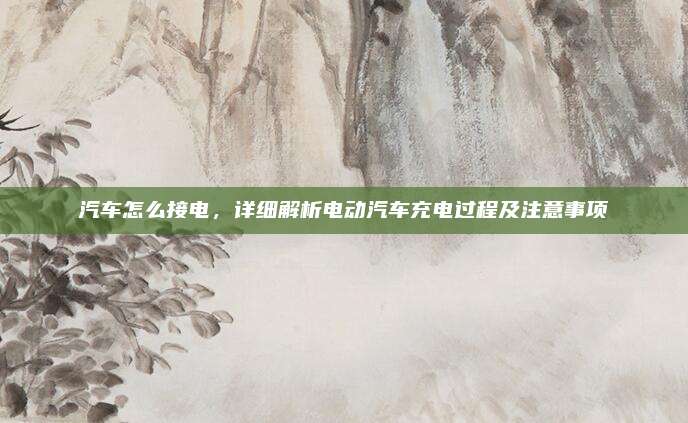 汽车怎么接电，详细解析电动汽车充电过程及注意事项