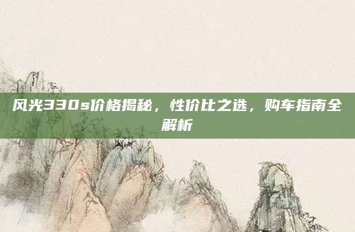 风光330s价格揭秘，性价比之选，购车指南全解析
