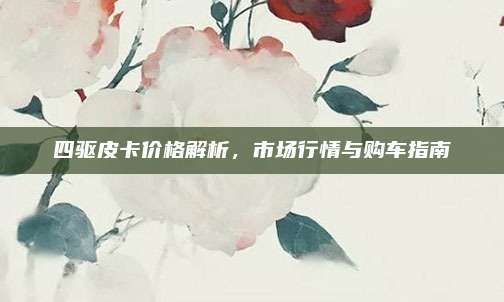 四驱皮卡价格解析，市场行情与购车指南