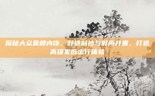 探秘大众夏朗内饰，舒适科技与时尚并重，打造高级家庭出行体验