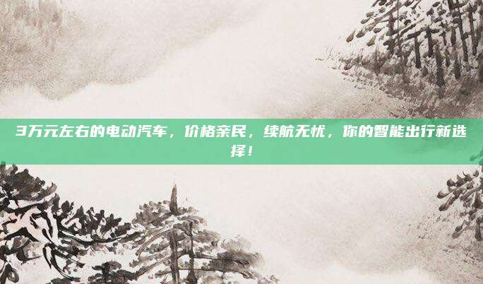 3万元左右的电动汽车，价格亲民，续航无忧，你的智能出行新选择！