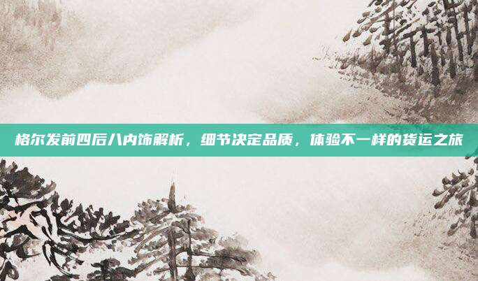 格尔发前四后八内饰解析，细节决定品质，体验不一样的货运之旅