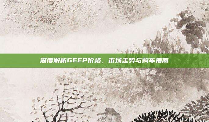 深度解析GEEP价格，市场走势与购车指南