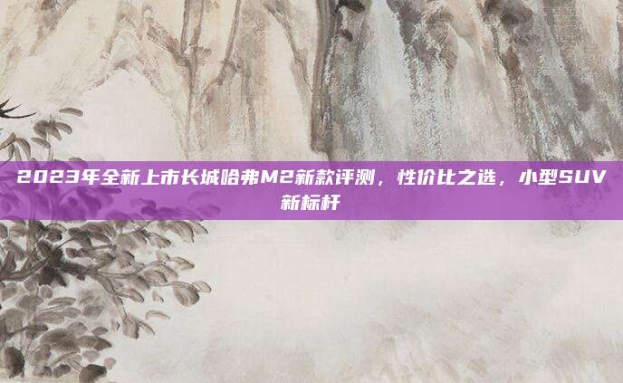 2023年全新上市长城哈弗M2新款评测，性价比之选，小型SUV新标杆