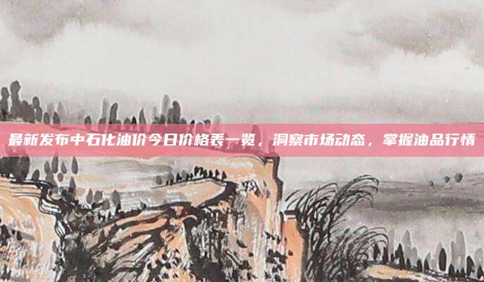 最新发布中石化油价今日价格表一览，洞察市场动态，掌握油品行情