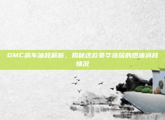 GMC房车油耗解析，揭秘这款豪华旅居的燃油消耗情况