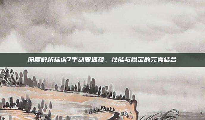 深度解析瑞虎7手动变速箱，性能与稳定的完美结合
