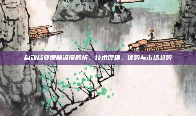 自动挡变速器深度解析，技术原理、优势与市场趋势