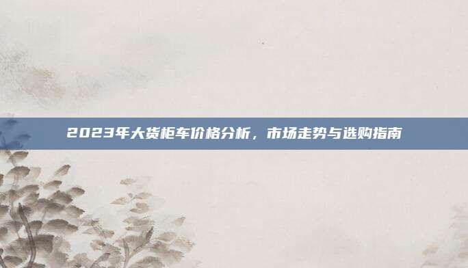 2023年大货柜车价格分析，市场走势与选购指南