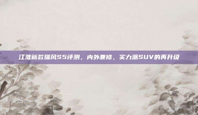 江淮新款瑞风S5评测,内外兼修,实力派SUV的再升级