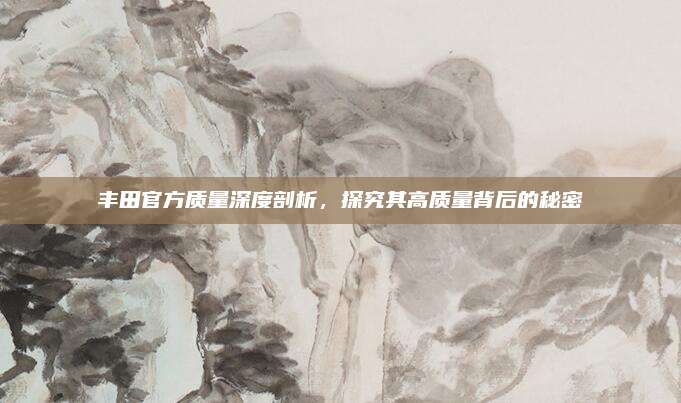 丰田官方质量深度剖析,探究其高质量背后的秘密