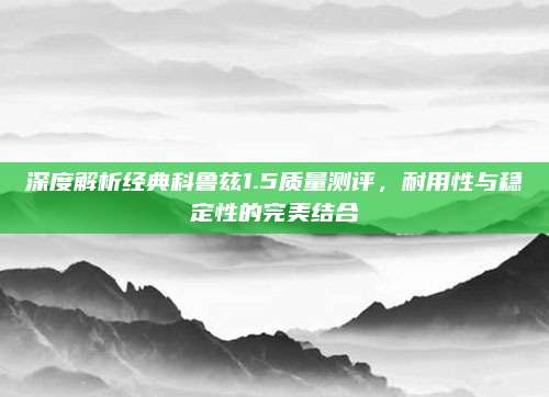 深度解析经典科鲁兹1.5质量测评，耐用性与稳定性的完美结合