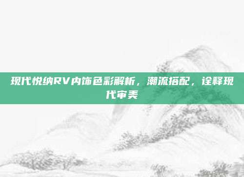 现代悦纳RV内饰色彩解析，潮流搭配，诠释现代审美