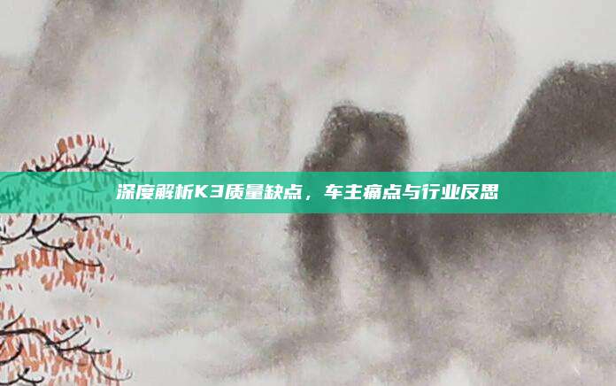 深度解析K3质量缺点，车主痛点与行业反思