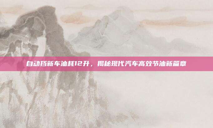 自动挡新车油耗12升，揭秘现代汽车高效节油新篇章